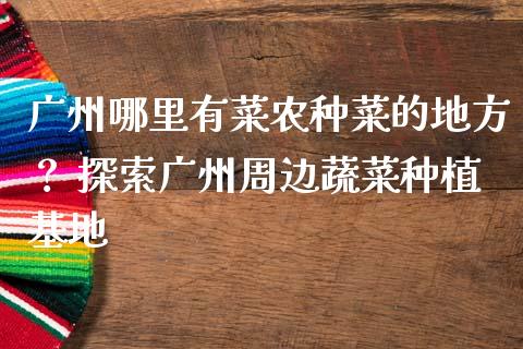 广州哪里有菜农种菜的地方？ 探索广州周边蔬菜种植基地_https://m.15771688.com_美国道指_第1张