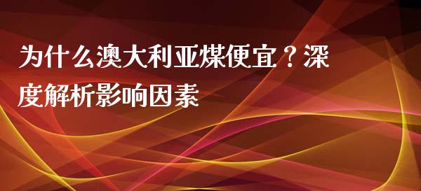 为什么澳大利亚煤便宜？深度解析影响因素_https://m.15771688.com_期货开户_第1张