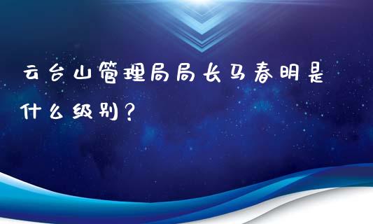 云台山管理局局长马春明是什么级别？_https://m.15771688.com_美国道指_第1张