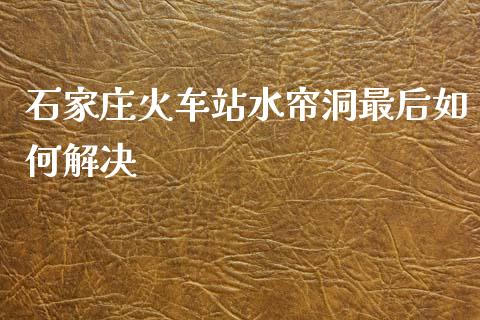 石家庄火车站水帘洞最后如何解决_https://m.15771688.com_美国道指_第1张