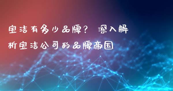 宝洁有多少品牌？ 深入解析宝洁公司的品牌帝国_https://m.15771688.com_期货手续费_第1张