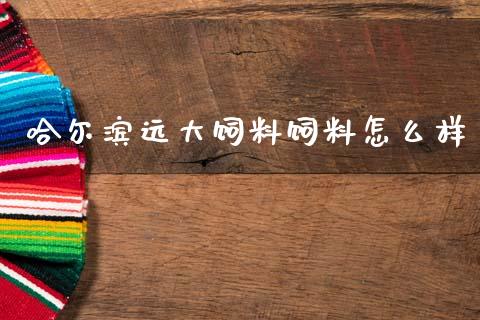 哈尔滨远大饲料饲料怎么样_https://m.15771688.com_期货开户_第1张