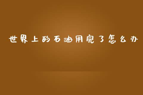 世界上的石油用完了怎么办_https://m.15771688.com_期货手续费_第1张