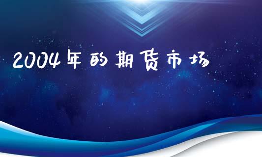 2004年的期货市场_https://m.15771688.com_期货开户_第1张
