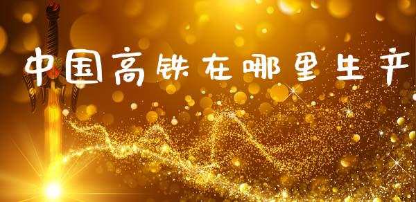 中国高铁在哪里生产_https://m.15771688.com_期货开户_第1张