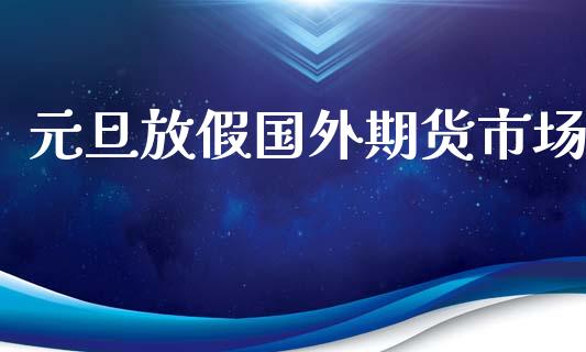 元旦放假国外期货市场_https://m.15771688.com_期货手续费_第1张