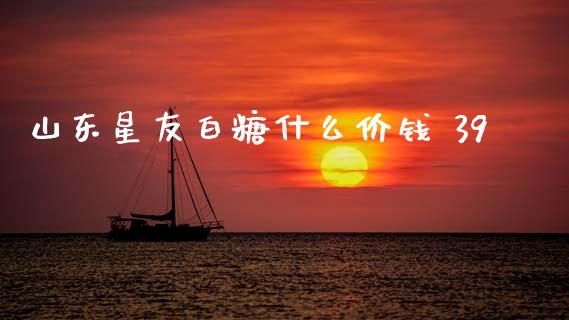 山东星友白糖什么价钱 39_https://m.15771688.com_期货开户_第1张