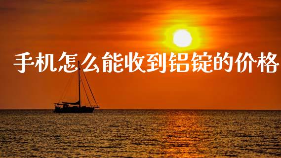 手机怎么能收到铝锭的价格_https://m.15771688.com_期货手续费_第1张