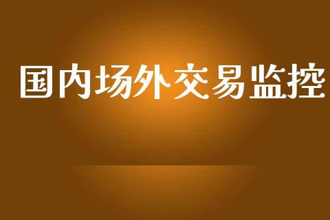 国内场外交易监控_https://m.15771688.com_期货开户_第1张