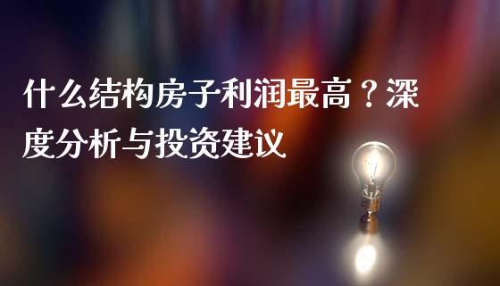 什么结构房子利润最高？深度分析与投资建议_https://m.15771688.com_期货开户_第1张