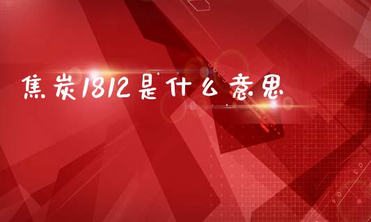 焦炭1812是什么意思_https://m.15771688.com_期货开户_第1张