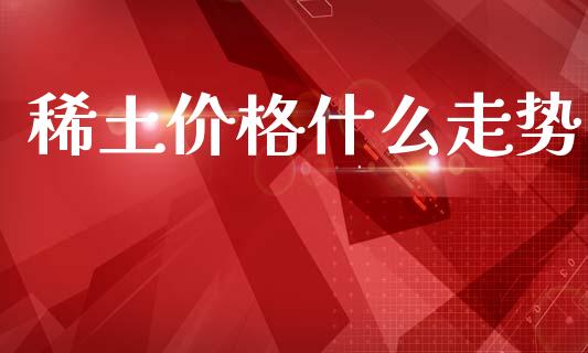 稀土价格什么走势_https://m.15771688.com_期货手续费_第1张