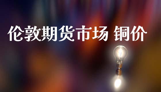 伦敦期货市场 铜价_https://m.15771688.com_期货开户_第1张