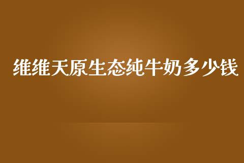 维维天原生态纯牛奶多少钱_https://m.15771688.com_期货开户_第1张