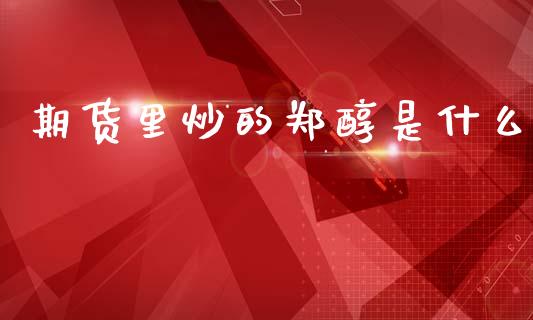 期货里炒的郑醇是什么_https://m.15771688.com_期货开户_第1张