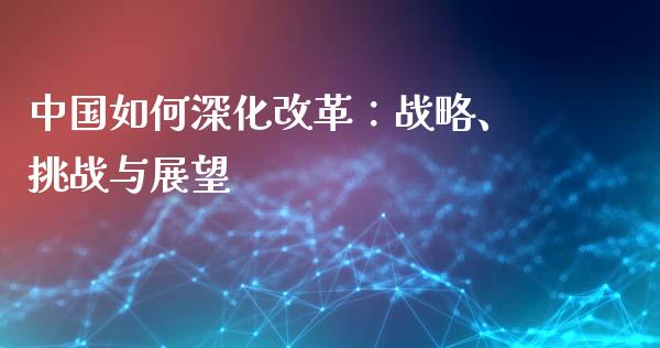 中国如何深化改革：战略、挑战与展望_https://m.15771688.com_期货开户_第1张