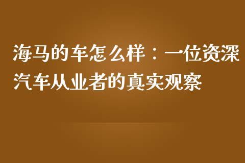 海马的车怎么样：一位资深汽车从业者的真实观察_https://m.15771688.com_美国道指_第1张