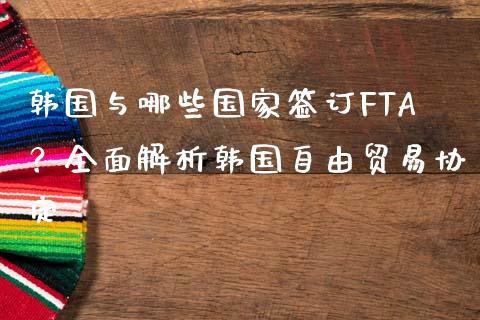 韩国与哪些国家签订FTA？全面解析韩国自由贸易协定_https://m.15771688.com_期货开户_第1张