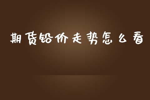 期货铅价走势怎么看_https://m.15771688.com_期货开户_第1张