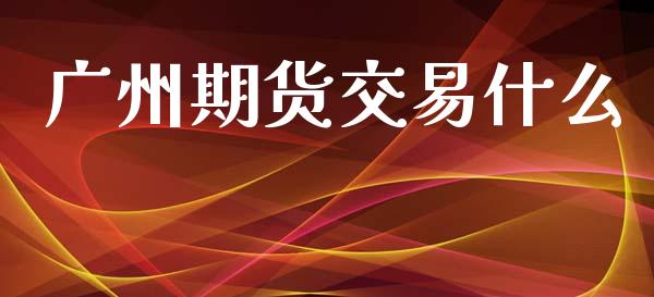 广州期货交易什么_https://m.15771688.com_期货开户_第1张