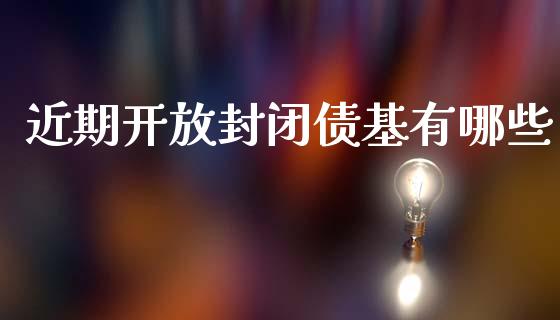 近期开放封闭债基有哪些_https://m.15771688.com_期货开户_第1张