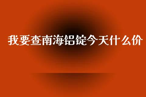 我要查南海铝锭今天什么价_https://m.15771688.com_期货开户_第1张