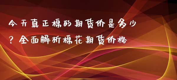 今天真正棉的期货价是多少？全面解析棉花期货价格_https://m.15771688.com_期货开户_第1张